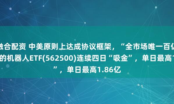 融合配资 中美原则上达成协议框架，“全市场唯一百亿规模”的机器人ETF(562500)连续四日“吸金”，单日最高1.86亿