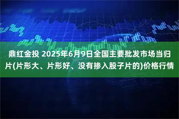 鼎红金投 2025年6月9日全国主要批发市场当归片(片形大、片形好、没有掺入股子片的)价格行情