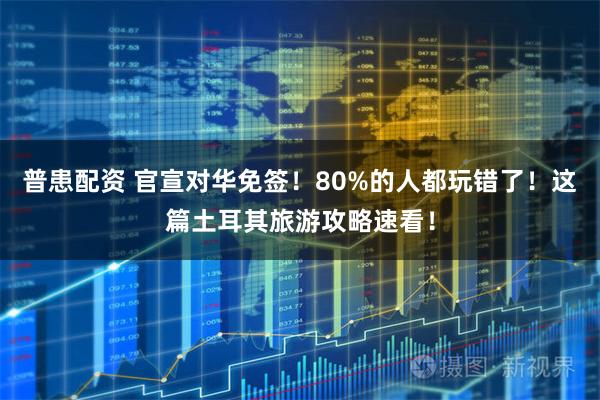 普患配资 官宣对华免签！80%的人都玩错了！这篇土耳其旅游攻略速看！