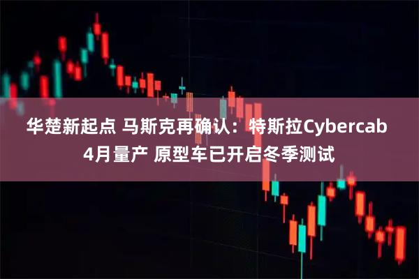 华楚新起点 马斯克再确认：特斯拉Cybercab 4月量产 原型车已开启冬季测试