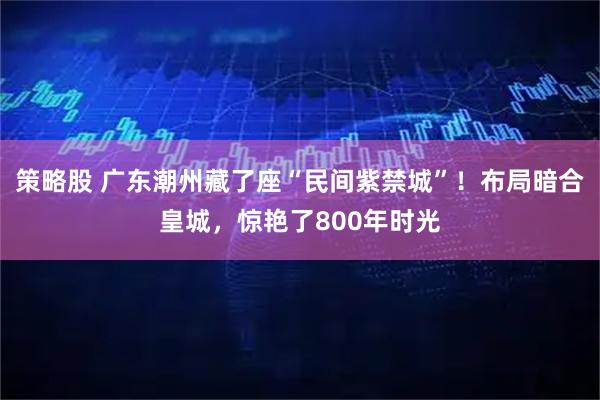策略股 广东潮州藏了座“民间紫禁城”！布局暗合皇城，惊艳了800年时光