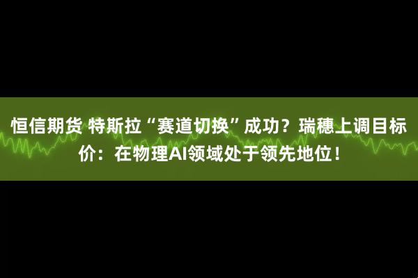 恒信期货 特斯拉“赛道切换”成功？瑞穗上调目标价：在物理AI领域处于领先地位！