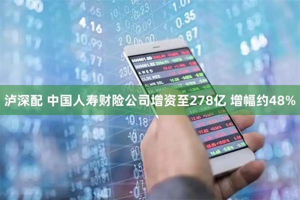 泸深配 中国人寿财险公司增资至278亿 增幅约48%