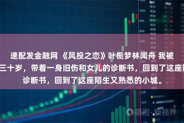 速配发金融网 《风投之恋》叶栀梦林闻舟 我被银河车队裁掉了。三十岁，带着一身旧伤和女儿的诊断书，回到了这座陌生又熟悉的小城。