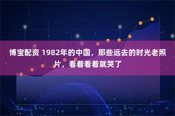 博宝配资 1982年的中国，那些远去的时光老照片，看着看着就哭了