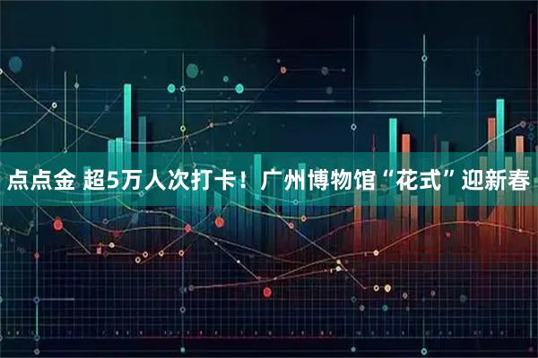 点点金 超5万人次打卡！广州博物馆“花式”迎新春